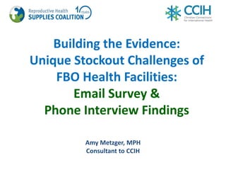 Building the Evidence:
Unique Stockout Challenges of
FBO Health Facilities:
Email Survey &
Phone Interview Findings
Amy Metzger, MPH
Consultant to CCIH
 