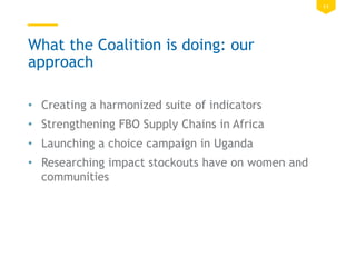 11
What the Coalition is doing: our
approach
• Creating a harmonized suite of indicators
• Strengthening FBO Supply Chains in Africa
• Launching a choice campaign in Uganda
• Researching impact stockouts have on women and
communities
 