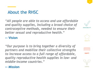 3
About the RHSC
“All people are able to access and use affordable
and quality supplies, including a broad choice of
contraceptive methods, needed to ensure their
better sexual and reproductive health.”
-- Vision
“Our purpose is to bring together a diversity of
partners and mobilize their collective strengths
to increase access to a full range of affordable,
quality reproductive health supplies in low- and
middle-income countries.”
-- Mission
 