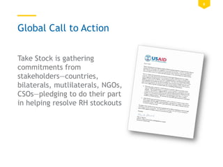 8
Global Call to Action
Take Stock is gathering
commitments from
stakeholders—countries,
bilaterals, mutlilaterals, NGOs,
CSOs—pledging to do their part
in helping resolve RH stockouts
 