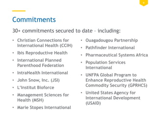 9
Commitments
• Christian Connections for
International Health (CCIH)
• Ibis Reproductive Health
• International Planned
Parenthood Federation
• IntraHealth International
• John Snow, Inc. (JSI)
• L’Institut Bioforce
• Management Sciences for
Health (MSH)
• Marie Stopes International
• Ouagadougou Partnership
• Pathfinder International
• Pharmaceutical Systems Africa
• Population Services
International
• UNFPA Global Program to
Enhance Reproductive Health
Commodity Security (GPRHCS)
• United States Agency for
International Development
(USAID)
30+ commitments secured to date – including:
 