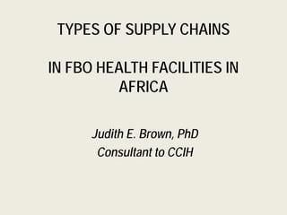 TYPES OF SUPPLY CHAINS
IN FBO HEALTH FACILITIES IN
AFRICA
Judith E. Brown, PhD
Consultant to CCIH
 