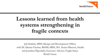 Lessons learned from health
systems strengthening in
fragile contexts
Juli Hedrick, MPH, Design and Development Officer
with Dr. Dennis Cherian, BHMS, MPH, MA Senior Director, Health
and Jonathan Papoulidis, Executive Advisor, Fragile States
World Vision
 