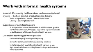 Informal: Community health workers and community health
systems – the best conduit of actual service delivery
Shura in Afghanistan, formerTBAs in South Sudan
Literacy – counting beads, tools
Supervision: provide local support
In an operations research embedded in a child survival grant in
northern South Sudan,WV used a supportive supervision model
to build capacity of illiterate frontline health workers.
Use mobile technologies where possible
consistency in programming and reporting
allows for continuation in tenuous security situations
In Afghanistan,WV taught frontline health workers to use
algorithms loaded onto mobile phones for improved maternal
health outcomes
Work with informal health systems
 