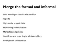 Merge the formal and informal
Joint meetings – rebuild relationships
Reports
High profile project visits
Monitoring and evaluation
Mandates and policies
Input from and reporting to all stakeholders
North/South collaboration
 