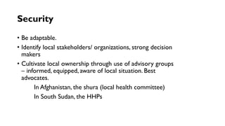 Security
• Be adaptable.
• Identify local stakeholders/ organizations, strong decision
makers
• Cultivate local ownership through use of advisory groups
– informed, equipped, aware of local situation. Best
advocates.
In Afghanistan, the shura (local health committee)
In South Sudan, the HHPs
 