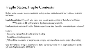 Fragile States, Fragile Contexts
Broken social contract between state and society, broken institutions, and low resilience to shock
and stress
Fragile States Index: 50 most fragile states on a scored spectrum (World Bank, Fund for Peace)
WV is active in 32, with long term development programs in 17.
Fragile contexts: pockets of fragility that can occur in any state (consider Indonesia, Jordan, Lebanon)
Factors:
• Insecurity: war, conflict, drought, famine, flooding
• Instability: political, economic,
• Vulnerability: geographic or social access, extreme poverty, culture, gender, caste, tribe, religion
One-third of those living on less than one dollar per day currently live in fragile states; two-thirds
will be in fragile states by 2030. (G7+)
 