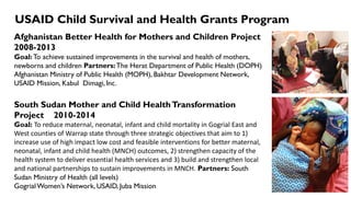 USAID Child Survival and Health Grants Program
Afghanistan Better Health for Mothers and Children Project
2008-2013
Goal:To achieve sustained improvements in the survival and health of mothers,
newborns and children Partners:The Herat Department of Public Health (DOPH)
Afghanistan Ministry of Public Health (MOPH), Bakhtar Development Network,
USAID Mission, Kabul Dimagi, Inc.
South Sudan Mother and Child HealthTransformation
Project 2010-2014
Goal: To reduce maternal, neonatal, infant and child mortality in Gogrial East and
West counties of Warrap state through three strategic objectives that aim to 1)
increase use of high impact low cost and feasible interventions for better maternal,
neonatal, infant and child health (MNCH) outcomes, 2) strengthen capacity of the
health system to deliver essential health services and 3) build and strengthen local
and national partnerships to sustain improvements in MNCH. Partners: South
Sudan Ministry of Health (all levels)
GogrialWomen’s Network, USAID, Juba Mission
 