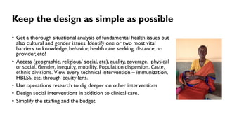Keep the design as simple as possible
• Get a thorough situational analysis of fundamental health issues but
also cultural and gender issues. Identify one or two most vital
barriers to knowledge, behavior, health care seeking, distance, no
provider, etc?
• Access (geographic, religious/ social, etc), quality, coverage. physical
or social. Gender, inequity, mobility. Population dispersion. Caste,
ethnic divisions. View every technical intervention – immunization,
HBLSS, etc. through equity lens.
• Use operations research to dig deeper on other interventions
• Design social interventions in addition to clinical care.
• Simplify the staffing and the budget
 