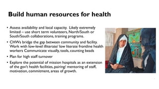 Build human resources for health
• Assess availability and local capacity. Likely extremely
limited – use short term volunteers, North/South or
South/South collaborations, training programs.
• CHWs bridge the gap between community and facility.
Work with low-level illiterate/ low literate frontline health
workers Communicate visually, tools, counting beads
• Plan for high staff turnover
• Explore the potential of mission hospitals as an extension
of the gov’t health facilities, pairing/ mentoring of staff,
motivation, commitment, areas of growth.
 