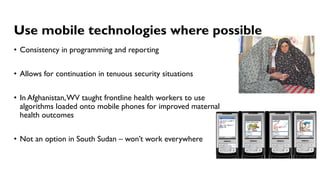 Use mobile technologies where possible
• Consistency in programming and reporting
• Allows for continuation in tenuous security situations
• In Afghanistan,WV taught frontline health workers to use
algorithms loaded onto mobile phones for improved maternal
health outcomes
• Not an option in South Sudan – won’t work everywhere
 