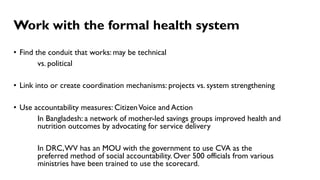 Work with the formal health system
• Find the conduit that works: may be technical
vs. political
• Link into or create coordination mechanisms: projects vs. system strengthening
• Use accountability measures: CitizenVoice and Action
In Bangladesh: a network of mother-led savings groups improved health and
nutrition outcomes by advocating for service delivery
In DRC,WV has an MOU with the government to use CVA as the
preferred method of social accountability. Over 500 officials from various
ministries have been trained to use the scorecard.
 