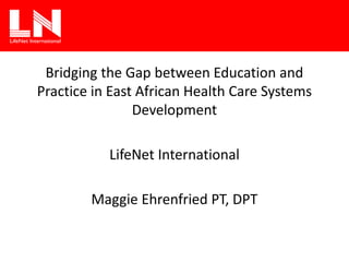Bridging the Gap between Education and
Practice in East African Health Care Systems
Development
LifeNet International
Maggie Ehrenfried PT, DPT
 