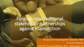 Forging non-traditional
stakeholder partnerships
against malnutrition
Resources for Improving Birth Outcomes - RIBO
Dr. Pamela Mukaire
CCIH 29th Annual Conference, 2015 – Washington, DC
 