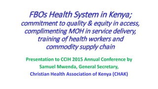 FBOs Health System in Kenya;
commitment to quality & equity in access,
complimenting MOH in service delivery,
training of health workers and
commodity supply chain
Presentation to CCIH 2015 Annual Conference by
Samuel Mwenda, General Secretary,
Christian Health Association of Kenya (CHAK)
 