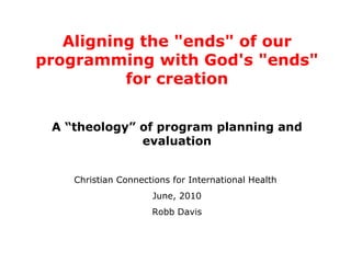 Aligning the &quot;ends&quot; of our programming with God's &quot;ends&quot; for creation A “theology” of program planning and evaluation Christian Connections for International Health  June, 2010 Robb Davis 