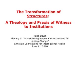 The Transformation of  Structures :  A Theology and Praxis of Witness to Institutions Robb Davis Plenary 2: &quot;Transforming People and Institutions for Lasting Change” Christian Connections for International Health  June 11, 2010 