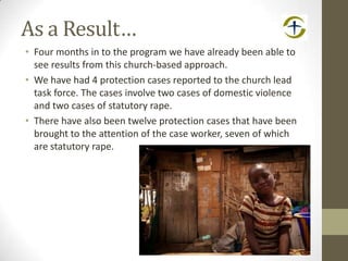 As a Result…
• Four months in to the program we have already been able to
see results from this church-based approach.
• We have had 4 protection cases reported to the church lead
task force. The cases involve two cases of domestic violence
and two cases of statutory rape.
• There have also been twelve protection cases that have been
brought to the attention of the case worker, seven of which
are statutory rape.
 