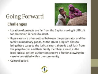 Going Forward
Challenges
• Location of projects are far from the Capital making it difficult
for protection services to assist.
• Rape cases are often settled between the perpetrator and the
family in monetary goods. As the LIGHT program aims to
bring these cases to the judicial court, there is back-lash from
the perpetrators and their family members as well as the
local judicial system as they can receive a fee for allowing the
case to be settled within the community.
• Cultural beliefs
 