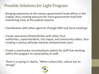 PossibleSolutions for Light Program
• Bringing awareness to the various government head offices in the
Capital, thus creating pressure for more government lead field
monitoring visits of the judicial systems.
• Coordination with other agencies through GBV task force meetings.
• Create awareness threats/bribes with other local
authorities, superintendent, city mayor, and community elders, thus
creating a serious attitude towards compromised cases
• Create a community security/alarm system for staff that working
within this program to vulnerability to staff
• There is a saying in Liberia, “When culture kills, culture has to
change”
 