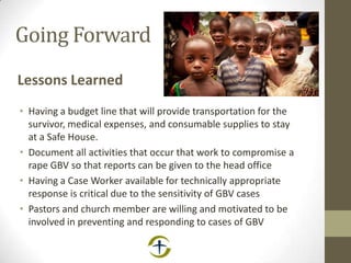 Going Forward
Lessons Learned
• Having a budget line that will provide transportation for the
survivor, medical expenses, and consumable supplies to stay
at a Safe House.
• Document all activities that occur that work to compromise a
rape GBV so that reports can be given to the head office
• Having a Case Worker available for technically appropriate
response is critical due to the sensitivity of GBV cases
• Pastors and church member are willing and motivated to be
involved in preventing and responding to cases of GBV
 