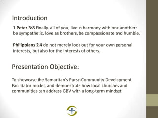 1 Peter 3:8 Finally, all of you, live in harmony with one another;
be sympathetic, love as brothers, be compassionate and humble.
Philippians 2:4 do not merely look out for your own personal
interests, but also for the interests of others.
Introduction
Presentation Objective:
To showcase the Samaritan’s Purse-Community Development
Facilitator model, and demonstrate how local churches and
communities can address GBV with a long-term mindset
 