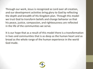 Through our work, Jesus is recognized as Lord over all creation,
and our development activities bring glory to God by reflecting
the depth and breadth of His Kingdom plan. Through this model
we trust God to transform beliefs and change behavior so that
his peace, justice, compassion, and righteousness are reflected
in the life of the communities we serve.
It is our hope that as a result of this model there is a transformation
in lives and communities that is as deep as the human heart and as
broad as the whole range of the human experience in the world
God made.
 