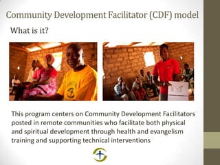 CommunityDevelopmentFacilitator(CDF)model
What is it?
This program centers on Community Development Facilitators
posted in remote communities who facilitate both physical
and spiritual development through health and evangelism
training and supporting technical interventions
 