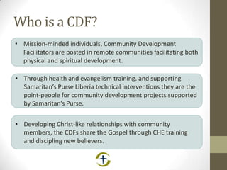 Who is a CDF?
• Mission-minded individuals, Community Development
Facilitators are posted in remote communities facilitating both
physical and spiritual development.
• Through health and evangelism training, and supporting
Samaritan’s Purse Liberia technical interventions they are the
point-people for community development projects supported
by Samaritan’s Purse.
• Developing Christ-like relationships with community
members, the CDFs share the Gospel through CHE training
and discipling new believers.
 
