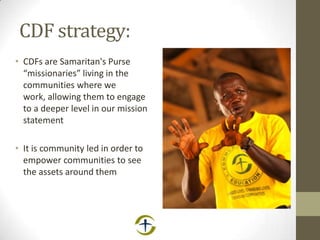 CDF strategy:
• CDFs are Samaritan's Purse
“missionaries” living in the
communities where we
work, allowing them to engage
to a deeper level in our mission
statement
• It is community led in order to
empower communities to see
the assets around them
 