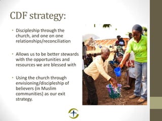 CDF strategy:
• Discipleship through the
church, and one on one
relationships/reconciliation
• Allows us to be better stewards
with the opportunities and
resources we are blessed with
• Using the church through
envisioning/discipleship of
believers (in Muslim
communities) as our exit
strategy.
 