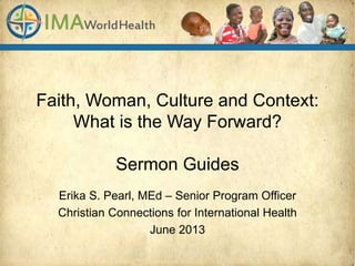 Faith, Woman, Culture and Context:
What is the Way Forward?
Sermon Guides
Erika S. Pearl, MEd – Senior Program Officer
Christian Connections for International Health
June 2013
 