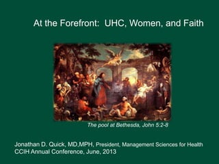 At the Forefront: UHC, Women, and Faith
Jonathan D. Quick, MD,MPH, President, Management Sciences for Health
CCIH Annual Conference, June, 2013
The pool at Bethesda, John 5:2-8
 
