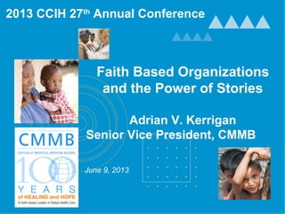 Faith Based Organizations
and the Power of Stories
Adrian V. Kerrigan
Senior Vice President, CMMB
June 9, 2013
2013 CCIH 27th
Annual Conference
 