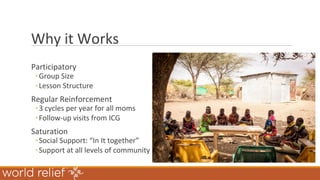 Why it Works
Participatory
◦Group Size
◦Lesson Structure
Regular Reinforcement
◦3 cycles per year for all moms
◦Follow-up visits from ICG
Saturation
◦Social Support: “In It together”
◦Support at all levels of community
 
