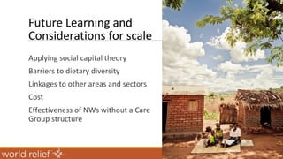 Future Learning and
Considerations for scale
Applying social capital theory
Barriers to dietary diversity
Linkages to other areas and sectors
Cost
Effectiveness of NWs without a Care
Group structure
 