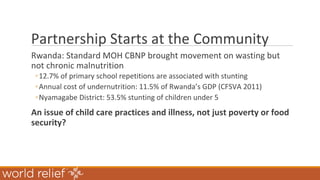 Partnership Starts at the Community
Rwanda: Standard MOH CBNP brought movement on wasting but
not chronic malnutrition
◦12.7% of primary school repetitions are associated with stunting
◦Annual cost of undernutrition: 11.5% of Rwanda’s GDP (CFSVA 2011)
◦Nyamagabe District: 53.5% stunting of children under 5
An issue of child care practices and illness, not just poverty or food
security?
 