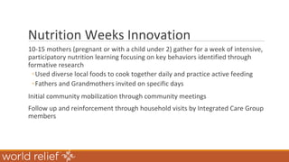 Nutrition Weeks Innovation
10-15 mothers (pregnant or with a child under 2) gather for a week of intensive,
participatory nutrition learning focusing on key behaviors identified through
formative research
◦Used diverse local foods to cook together daily and practice active feeding
◦Fathers and Grandmothers invited on specific days
Initial community mobilization through community meetings
Follow up and reinforcement through household visits by Integrated Care Group
members
 
