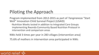 Piloting the Approach
Program implemented from 2012-2015 as part of Tangiraneza “Start
Well” Innovation Child Survival Project (USAID)
◦Nutrition Weeks tested in addition to Integrated Care Groups
implementing Rwanda Community Based Nutrition Protocol in
intervention and comparison areas
NWs held 3 times per year in 283 villages (intervention area)
75.6% of mothers in intervention area participated in NWs
 