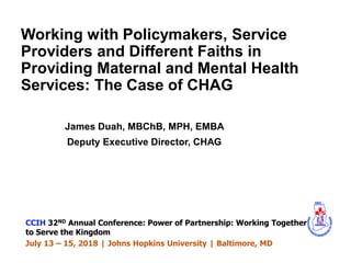 Working with Policymakers, Service
Providers and Different Faiths in
Providing Maternal and Mental Health
Services: The Case of CHAG
James Duah, MBChB, MPH, EMBA
Deputy Executive Director, CHAG
CCIH 32ND Annual Conference: Power of Partnership: Working Together
to Serve the Kingdom
July 13 – 15, 2018 | Johns Hopkins University | Baltimore, MD
 