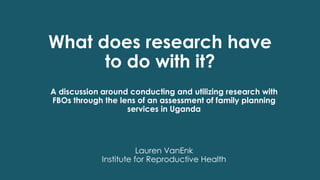 What does research have
to do with it?
Lauren VanEnk
Institute for Reproductive Health
A discussion around conducting and utilizing research with
FBOs through the lens of an assessment of family planning
services in Uganda
 