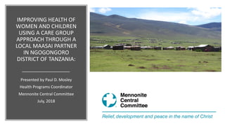 IMPROVING HEALTH OF
WOMEN AND CHILDREN
USING A CARE GROUP
APPROACH THROUGH A
LOCAL MAASAI PARTNER
IN NGOGONGORO
DISTRICT OF TANZANIA:
Presented by Paul D. Mosley
Health Programs Coordinator
Mennonite Central Committee
July, 2018
 