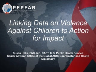 Linking Data on Violence
Against Children to Action
for Impact
Susan Hillis, PhD, MS, CAPT, U.S. Public Health Service
Senior Advisor, Office of the Global AIDS Coordinator and Health
Diplomacy
 