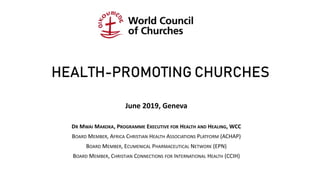 HEALTH-PROMOTING CHURCHES
June 2019, Geneva
DR MWAI MAKOKA, PROGRAMME EXECUTIVE FOR HEALTH AND HEALING, WCC
BOARD MEMBER, AFRICA CHRISTIAN HEALTH ASSOCIATIONS PLATFORM (ACHAP)
BOARD MEMBER, ECUMENICAL PHARMACEUTICAL NETWORK (EPN)
BOARD MEMBER, CHRISTIAN CONNECTIONS FOR INTERNATIONAL HEALTH (CCIH)
 