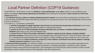 Under PEPFAR, a “local partner” may be an individual, a sole proprietorship, or an entity. However, to be considered a local
partner, the applicant must submit supporting documentation demonstrating their organization meets at least one of the three
criteria listed below.
1. An individual must be a citizen or lawfully admitted permanent resident of and have his/her principal place of business in the
country served by the PEPFAR program with which the individual is or may become involved, and a sole proprietorship must be owned
by such an individual; or
2. An entity (e.g., a corporation or partnership):
a) must be incorporated or legally organized under the laws of, and have its principal place of business in, the country
served by the PEPFAR program with which the entity is or may become involved;
b) must be at 75% for FY 2018 beneficially owned by individuals who are citizens or lawfully admitted permanent
residents of that same country, per sub-paragraph (2)(a),;
c) at least 75% for FY 2018 of the entity’s staff (senior, mid-level, support) must be citizens or lawfully admitted
permanent residents of that same country, per sub-paragraph (2)(a), and at least 75% for FY 2018 of the entity’s senior staff
(i.e., managerial and professional personnel) must be citizens or lawfully admitted permanent residents of such country; and
d) where an entity has a Board of Directors, at least 51% of the members of the Board must also be citizens or lawfully
admitted permanent residents of such country; or
3. Partner government ministries (e.g., Ministry of Health), sub-units of government ministries, and parastatal organizations in the
country served by the PEPFAR program are considered local partners. A parastatal organization is defined as a fully or partially
government-owned or government-funded organization. Such enterprises may function through a board of directors, similar to private
corporations. However, ultimate control over the organization rests with the government.
11
Local Partner Definition (COP19 Guidance)
 