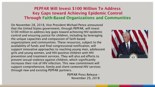 PEPFAR Will Invest $100 Million To Address
Key Gaps toward Achieving Epidemic Control
Through Faith-Based Organizations and Communities
On November 28, 2018, Vice President Michael Pence announced
that the United States government, through PEPFAR, will invest
$100 million to address key gaps toward achieving HIV epidemic
control and ensuring justice for children, including by leveraging
the unique capacities and compassion of faith-based
organizations and communities. These resources, subject to the
availability of funds and final congressional notification, will
support innovative approaches to reaching young men, adolescent
girls and young women, and HIV-positive children with HIV
prevention and treatment services. They will also aid efforts to
prevent sexual violence against children, which significantly
increases their risk of HIV infection. This new commitment will
support comprehensive, family and client-centered HIV services
through new and existing PEPFAR partners.
7
PEPFAR Press Release –
November 29, 2018
 