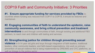 COP19 Faith and Community Initiative: 3 Priorities
#1. Ensure appropriate funding for services provided by FBOs In
countries where funding was reduced from COP17 to COP18, it should be restored and
maintained.
#2. Engaging communities of faith to understand the epidemic, raise
community awareness, and bring critical prevention and treatment
interventions to and through communities of faith, through existing and additional FBO
partners, to reach men and children with testing and services
#3. Strengthening justice for children through preventing sexual
violence in 9-14 year old girls and boys through integration of faith leaders, traditional
leaders, other community leaders, and faith-based organizations, into work on primary
prevention of sexual violence that is being implemented by DREAMS and OVC platforms, as
well as linkage to the justice sector
 
