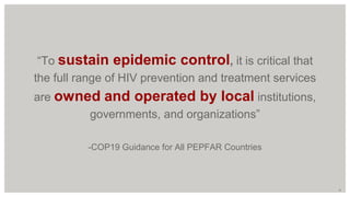 “To sustain epidemic control, it is critical that
the full range of HIV prevention and treatment services
are owned and operated by local institutions,
governments, and organizations”
-COP19 Guidance for All PEPFAR Countries
9
 