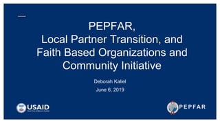 PEPFAR,
Local Partner Transition, and
Faith Based Organizations and
Community Initiative
Deborah Kaliel
June 6, 2019
 