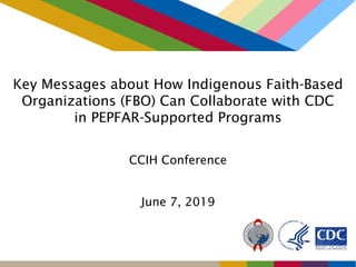 Key Messages about How Indigenous Faith-Based
Organizations (FBO) Can Collaborate with CDC
in PEPFAR-Supported Programs
CCIH Conference
June 7, 2019
 